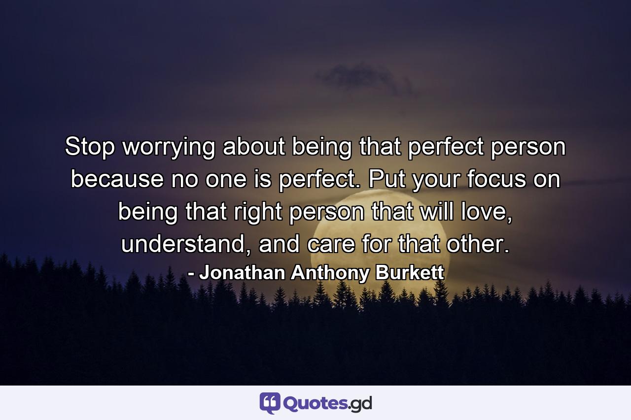 Stop worrying about being that perfect person because no one is perfect. Put your focus on being that right person that will love, understand, and care for that other. - Quote by Jonathan Anthony Burkett