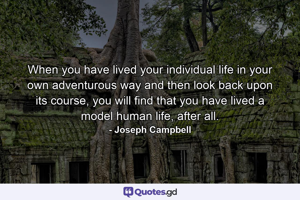 When you have lived your individual life in your own adventurous way and then look back upon its course, you will find that you have lived a model human life, after all. - Quote by Joseph Campbell