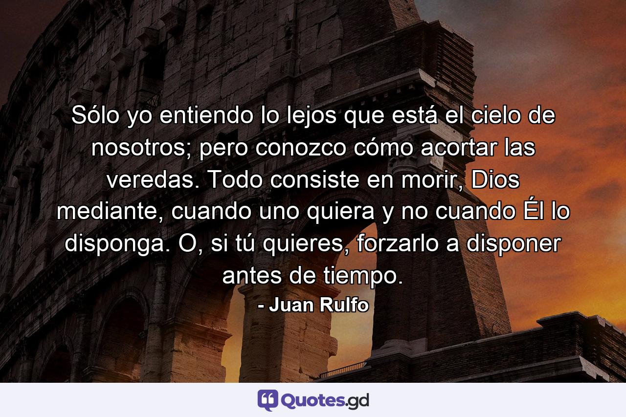 Sólo yo entiendo lo lejos que está el cielo de nosotros; pero conozco cómo acortar las veredas. Todo consiste en morir, Dios mediante, cuando uno quiera y no cuando Él lo disponga. O, si tú quieres, forzarlo a disponer antes de tiempo. - Quote by Juan Rulfo