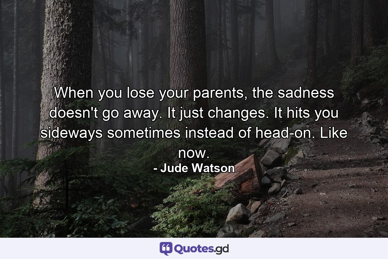 When you lose your parents, the sadness doesn't go away. It just changes. It hits you sideways sometimes instead of head-on. Like now. - Quote by Jude Watson