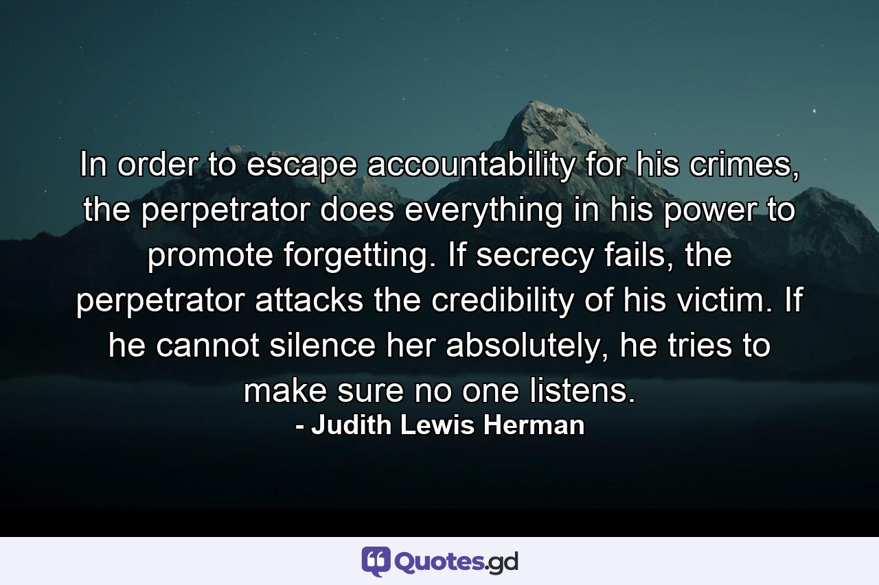 In order to escape accountability for his crimes, the perpetrator does everything in his power to promote forgetting. If secrecy fails, the perpetrator attacks the credibility of his victim. If he cannot silence her absolutely, he tries to make sure no one listens. - Quote by Judith Lewis Herman