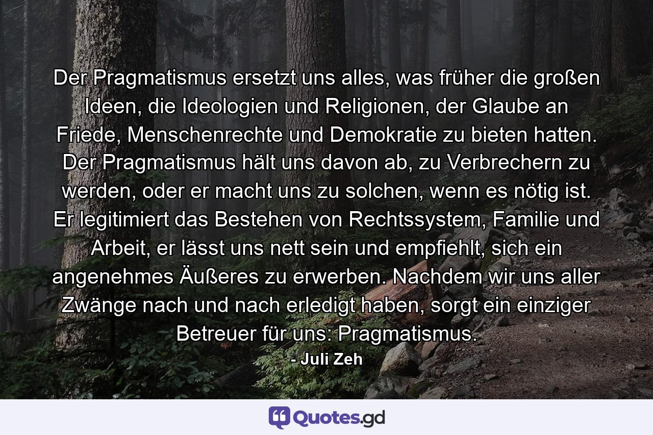 Der Pragmatismus ersetzt uns alles, was früher die großen Ideen, die Ideologien und Religionen, der Glaube an Friede, Menschenrechte und Demokratie zu bieten hatten. Der Pragmatismus hält uns davon ab, zu Verbrechern zu werden, oder er macht uns zu solchen, wenn es nötig ist. Er legitimiert das Bestehen von Rechtssystem, Familie und Arbeit, er lässt uns nett sein und empfiehlt, sich ein angenehmes Äußeres zu erwerben. Nachdem wir uns aller Zwänge nach und nach erledigt haben, sorgt ein einziger Betreuer für uns: Pragmatismus. - Quote by Juli Zeh