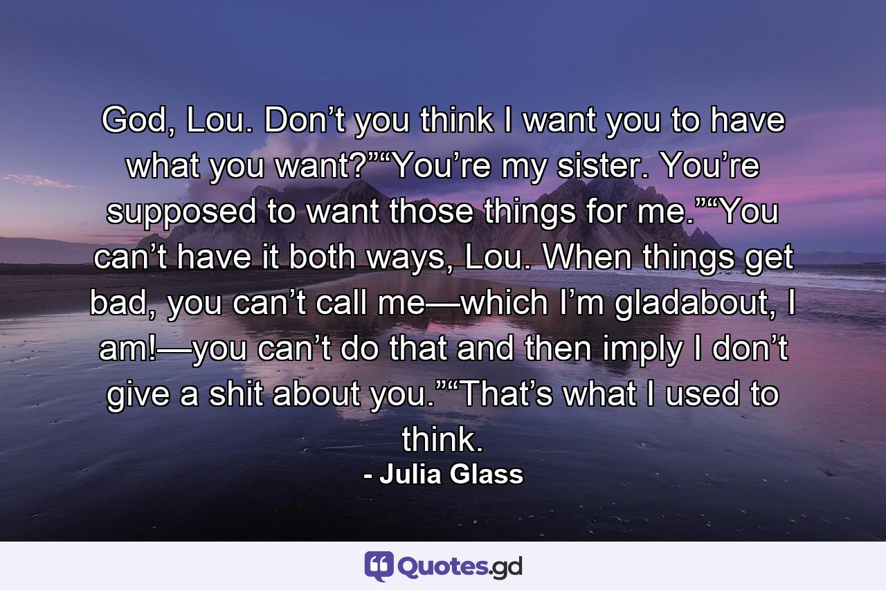 God, Lou. Don’t you think I want you to have what you want?”“You’re my sister. You’re supposed to want those things for me.”“You can’t have it both ways, Lou. When things get bad, you can’t call me—which I’m gladabout, I am!—you can’t do that and then imply I don’t give a shit about you.”“That’s what I used to think. - Quote by Julia Glass