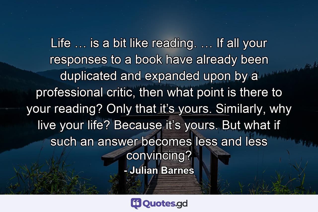 Life … is a bit like reading. … If all your responses to a book have already been duplicated and expanded upon by a professional critic, then what point is there to your reading? Only that it’s yours. Similarly, why live your life? Because it’s yours. But what if such an answer becomes less and less convincing? - Quote by Julian Barnes