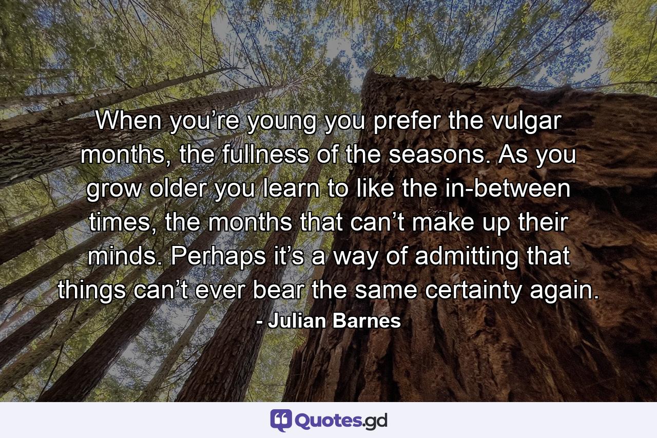 When you’re young you prefer the vulgar months, the fullness of the seasons. As you grow older you learn to like the in-between times, the months that can’t make up their minds. Perhaps it’s a way of admitting that things can’t ever bear the same certainty again. - Quote by Julian Barnes