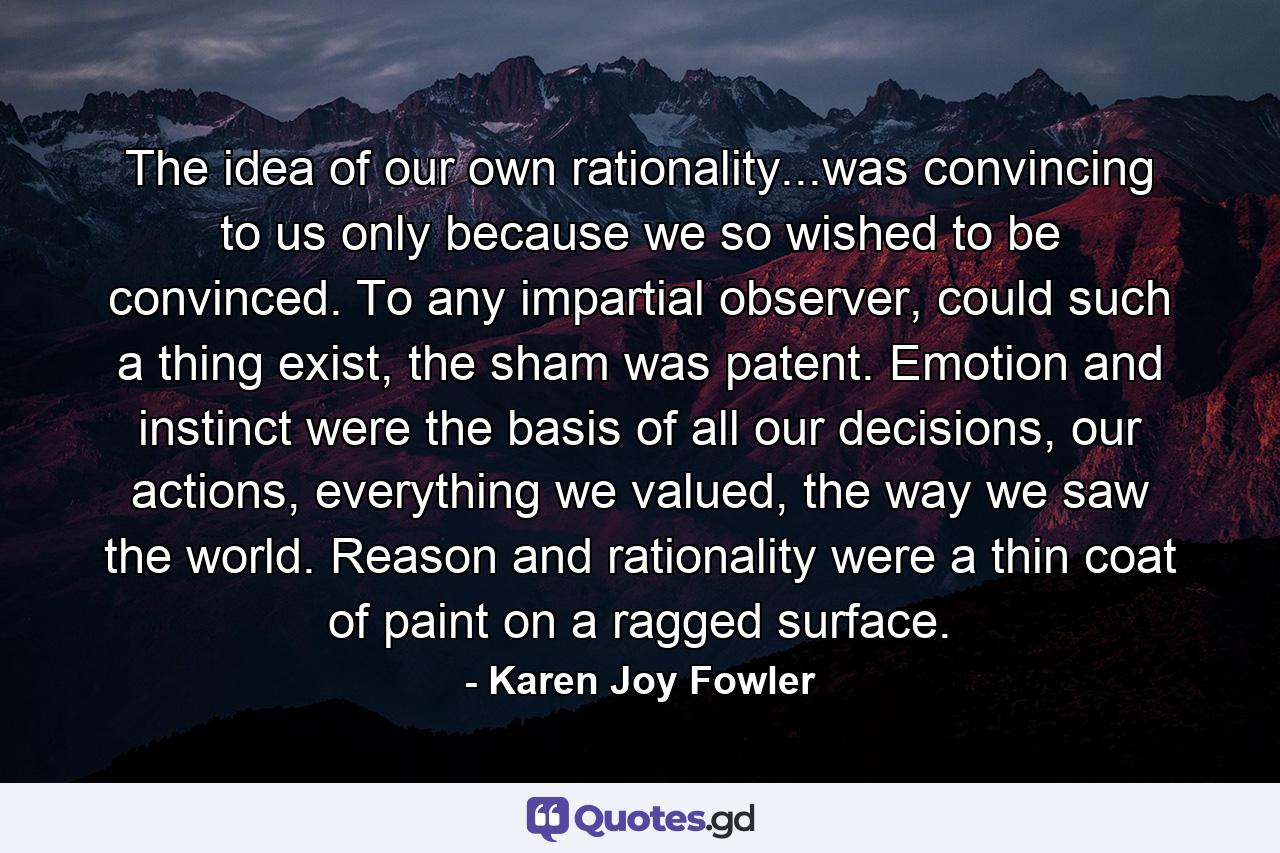 The idea of our own rationality...was convincing to us only because we so wished to be convinced. To any impartial observer, could such a thing exist, the sham was patent. Emotion and instinct were the basis of all our decisions, our actions, everything we valued, the way we saw the world. Reason and rationality were a thin coat of paint on a ragged surface. - Quote by Karen Joy Fowler