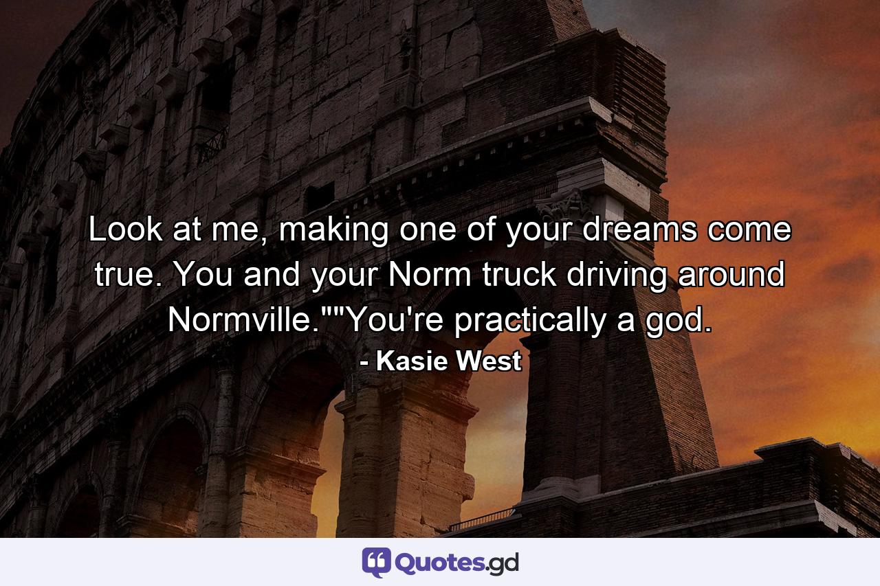 Look at me, making one of your dreams come true. You and your Norm truck driving around Normville.