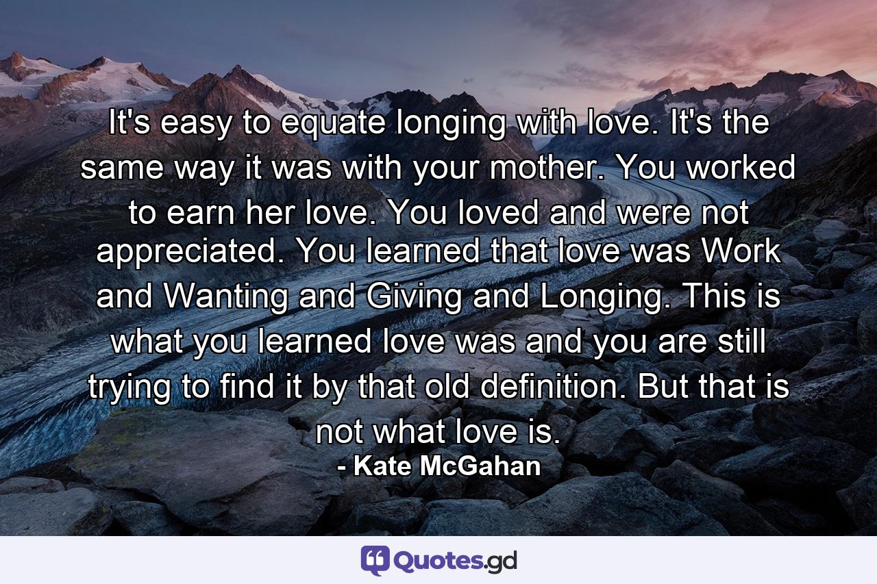 It's easy to equate longing with love. It's the same way it was with your mother. You worked to earn her love. You loved and were not appreciated. You learned that love was Work and Wanting and Giving and Longing. This is what you learned love was and you are still trying to find it by that old definition. But that is not what love is. - Quote by Kate McGahan