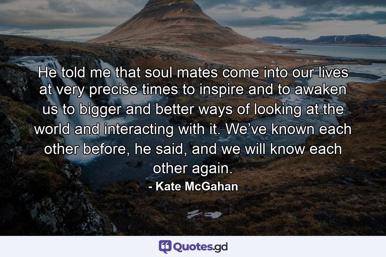 He told me that soul mates come into our lives at very precise times to inspire and to awaken us to bigger and better ways of looking at the world and interacting with it. We’ve known each other before, he said, and we will know each other again. - Quote by Kate McGahan