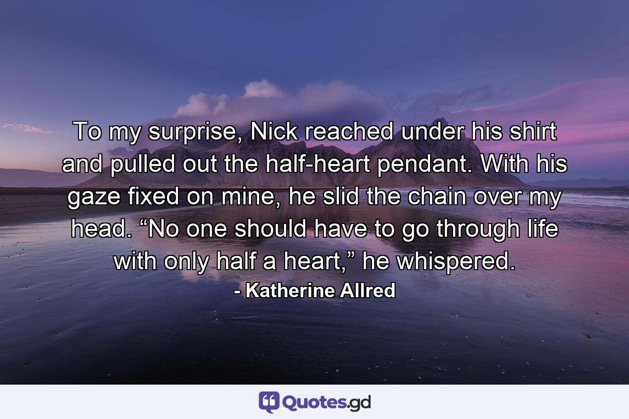 To my surprise, Nick reached under his shirt and pulled out the half-heart pendant. With his gaze fixed on mine, he slid the chain over my head. “No one should have to go through life with only half a heart,” he whispered. - Quote by Katherine Allred