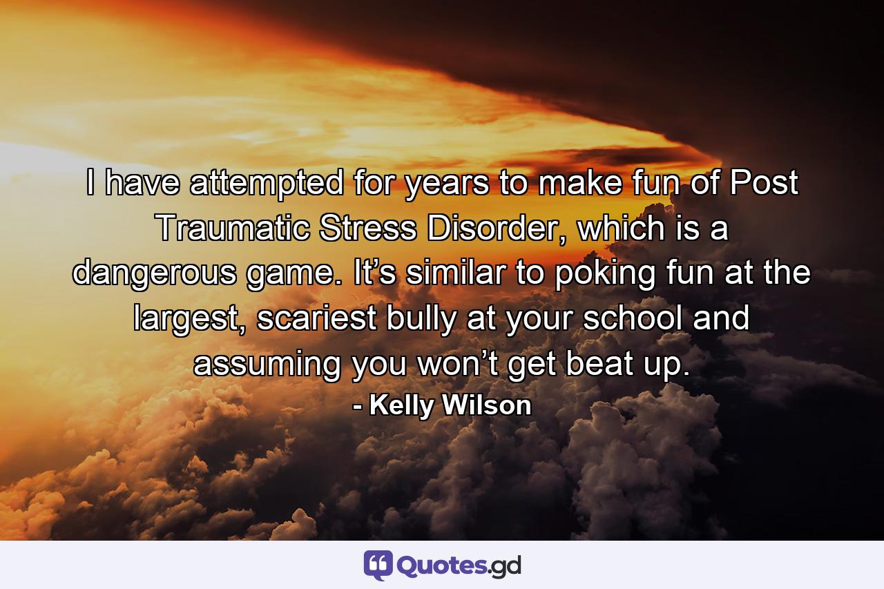 I have attempted for years to make fun of Post Traumatic Stress Disorder, which is a dangerous game. It’s similar to poking fun at the largest, scariest bully at your school and assuming you won’t get beat up. - Quote by Kelly Wilson