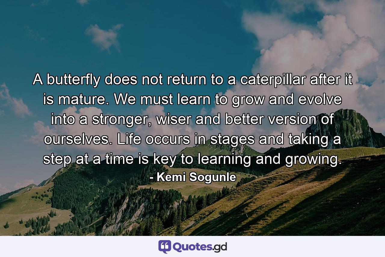 A butterfly does not return to a caterpillar after it is mature. We must learn to grow and evolve into a stronger, wiser and better version of ourselves. Life occurs in stages and taking a step at a time is key to learning and growing. - Quote by Kemi Sogunle