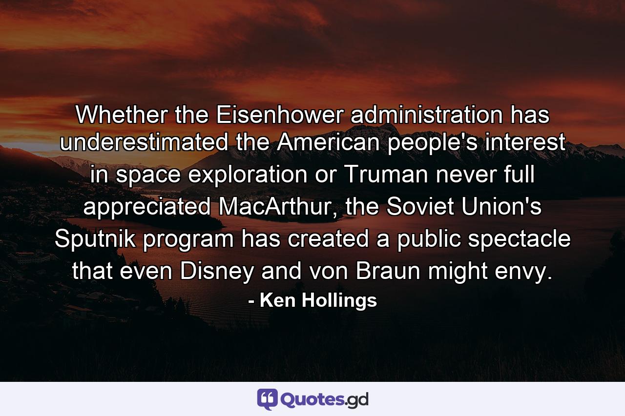 Whether the Eisenhower administration has underestimated the American people's interest in space exploration or Truman never full appreciated MacArthur, the Soviet Union's Sputnik program has created a public spectacle that even Disney and von Braun might envy. - Quote by Ken Hollings