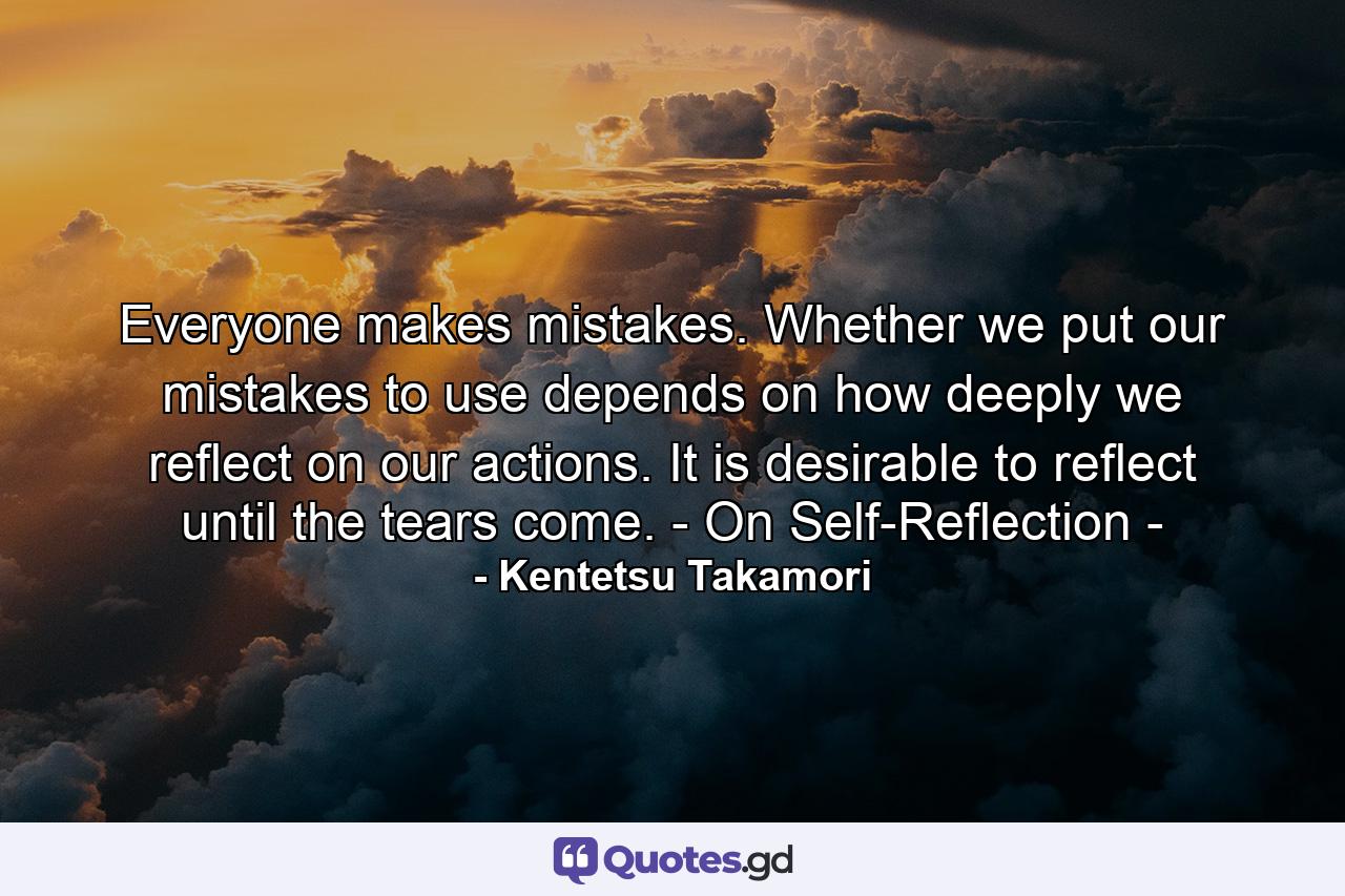 Everyone makes mistakes. Whether we put our mistakes to use depends on how deeply we reflect on our actions. It is desirable to reflect until the tears come. - On Self-Reflection - - Quote by Kentetsu Takamori