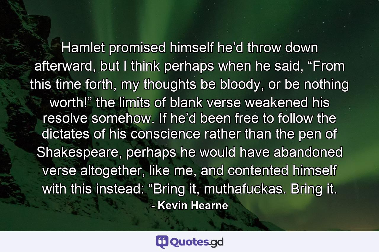 Hamlet promised himself he’d throw down afterward, but I think perhaps when he said, “From this time forth, my thoughts be bloody, or be nothing worth!” the limits of blank verse weakened his resolve somehow. If he’d been free to follow the dictates of his conscience rather than the pen of Shakespeare, perhaps he would have abandoned verse altogether, like me, and contented himself with this instead: “Bring it, muthafuckas. Bring it. - Quote by Kevin Hearne