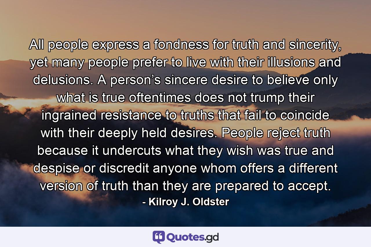 All people express a fondness for truth and sincerity, yet many people prefer to live with their illusions and delusions. A person’s sincere desire to believe only what is true oftentimes does not trump their ingrained resistance to truths that fail to coincide with their deeply held desires. People reject truth because it undercuts what they wish was true and despise or discredit anyone whom offers a different version of truth than they are prepared to accept. - Quote by Kilroy J. Oldster