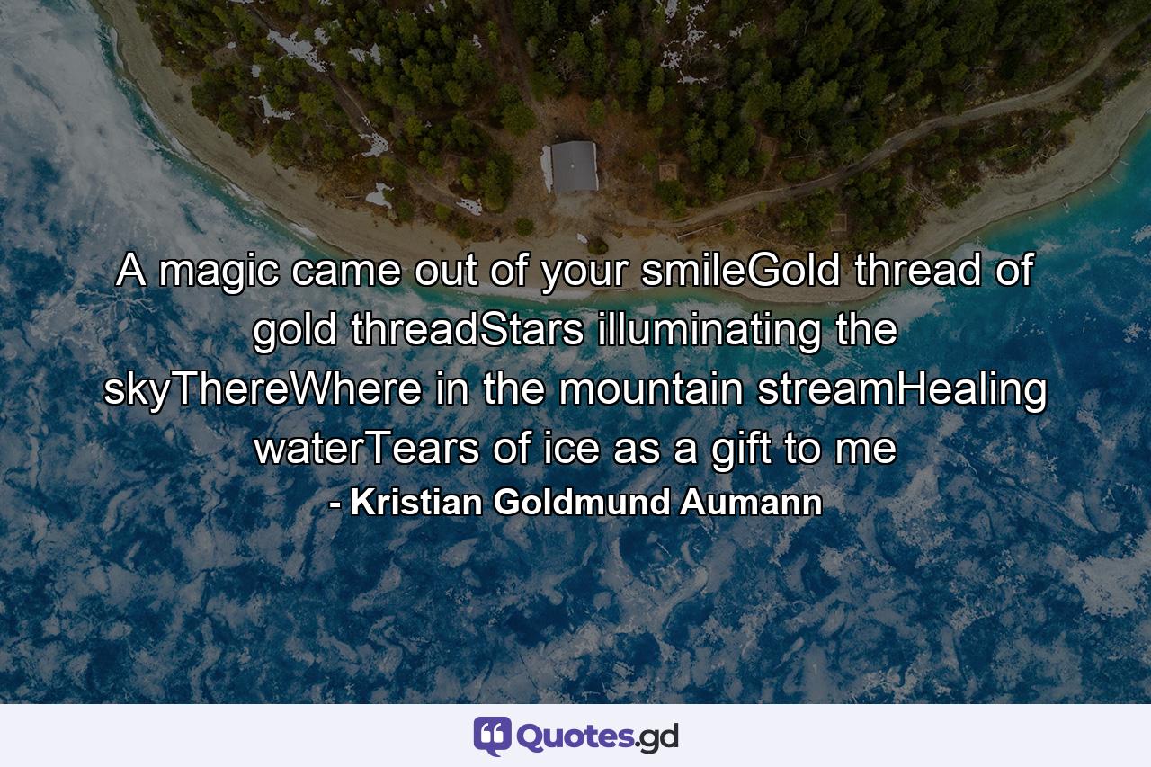 A magic came out of your smileGold thread of gold threadStars illuminating the skyThereWhere in the mountain streamHealing waterTears of ice as a gift to me - Quote by Kristian Goldmund Aumann