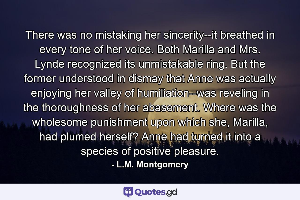 There was no mistaking her sincerity--it breathed in every tone of her voice. Both Marilla and Mrs. Lynde recognized its unmistakable ring. But the former understood in dismay that Anne was actually enjoying her valley of humiliation--was reveling in the thoroughness of her abasement. Where was the wholesome punishment upon which she, Marilla, had plumed herself? Anne had turned it into a species of positive pleasure. - Quote by L.M. Montgomery