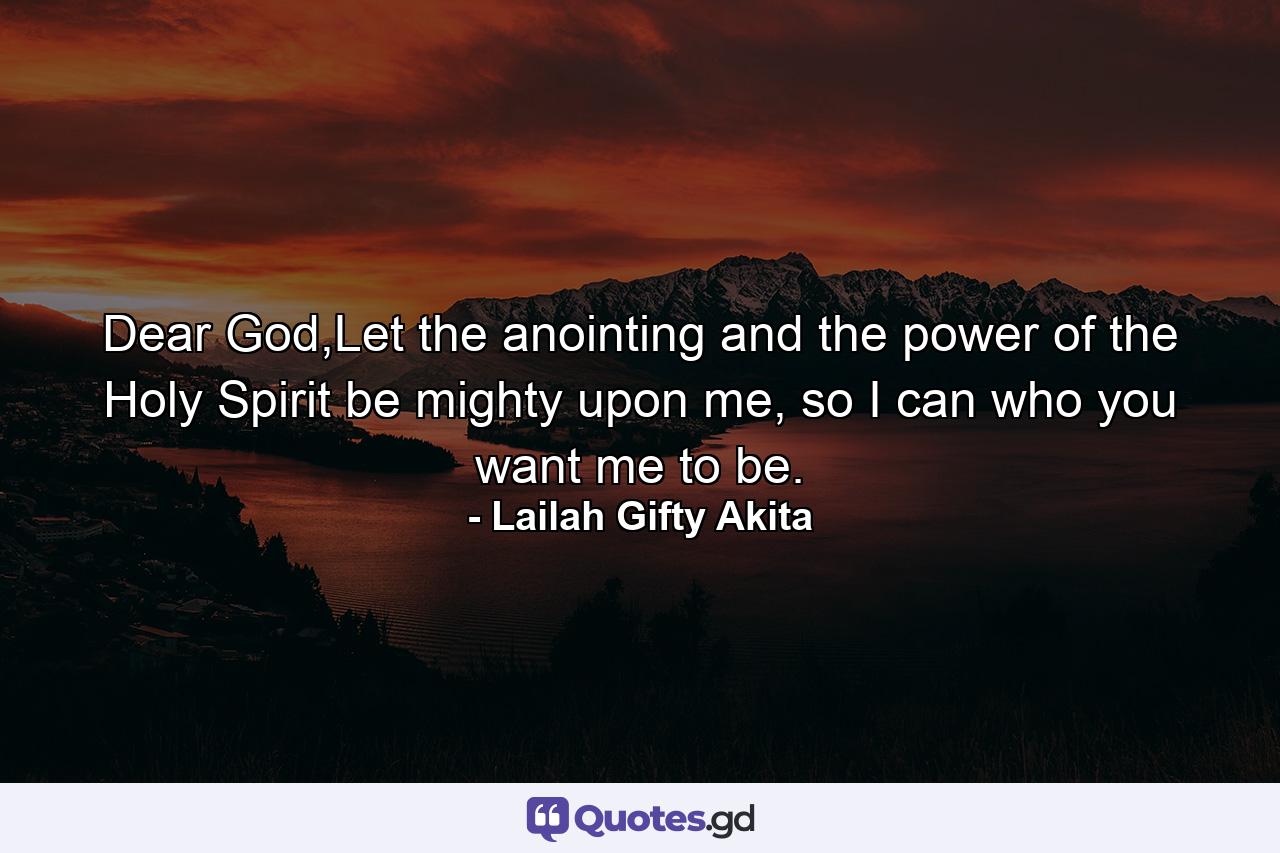 Dear God,Let the anointing and the power of the Holy Spirit be mighty upon me, so I can who you want me to be. - Quote by Lailah Gifty Akita