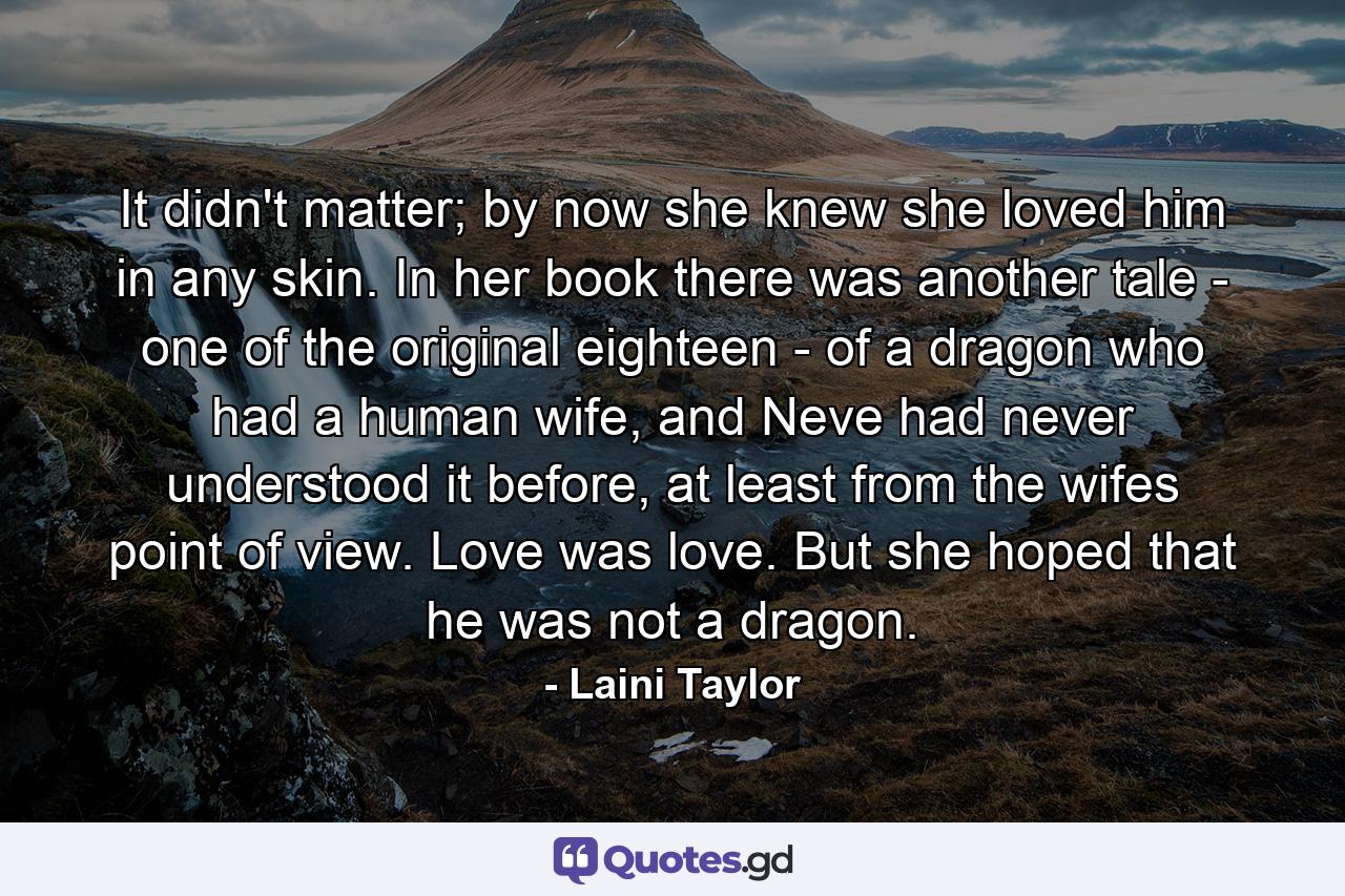 It didn't matter; by now she knew she loved him in any skin. In her book there was another tale - one of the original eighteen - of a dragon who had a human wife, and Neve had never understood it before, at least from the wifes point of view. Love was love. But she hoped that he was not a dragon. - Quote by Laini Taylor