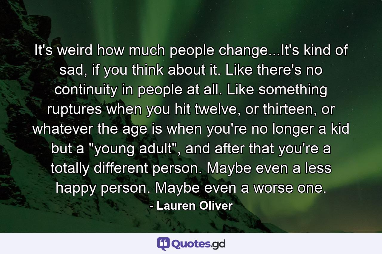 It's weird how much people change...It's kind of sad, if you think about it. Like there's no continuity in people at all. Like something ruptures when you hit twelve, or thirteen, or whatever the age is when you're no longer a kid but a 