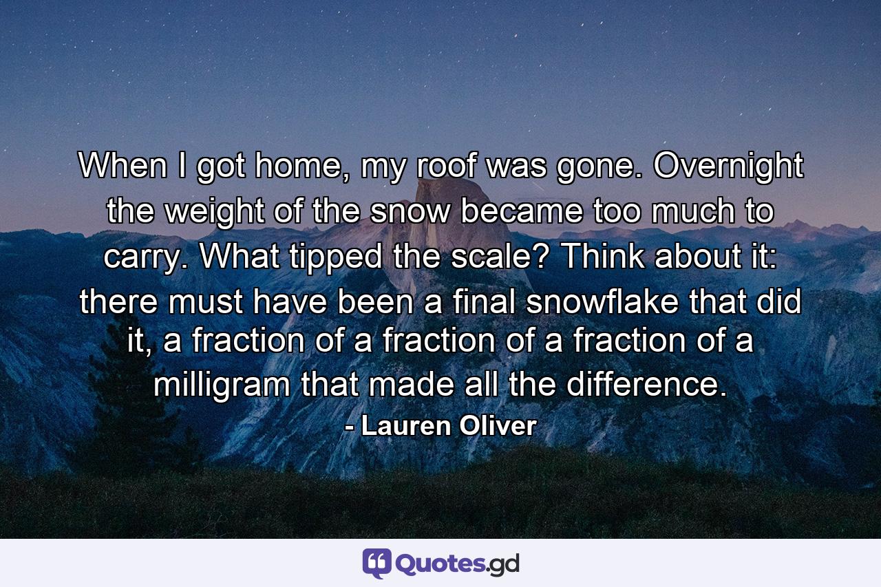 When I got home, my roof was gone. Overnight the weight of the snow became too much to carry. What tipped the scale? Think about it: there must have been a final snowflake that did it, a fraction of a fraction of a fraction of a milligram that made all the difference. - Quote by Lauren Oliver