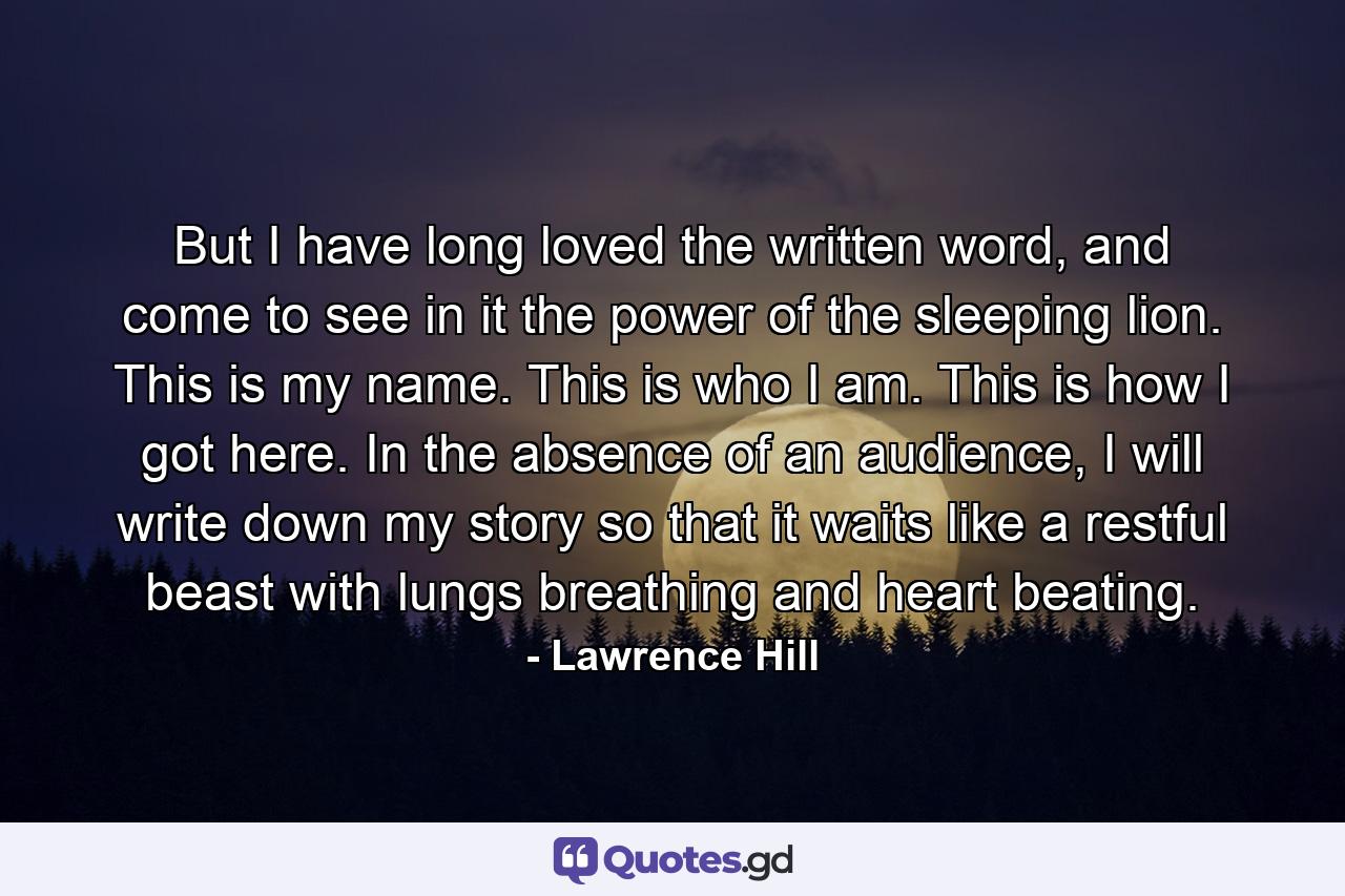 But I have long loved the written word, and come to see in it the power of the sleeping lion. This is my name. This is who I am. This is how I got here. In the absence of an audience, I will write down my story so that it waits like a restful beast with lungs breathing and heart beating. - Quote by Lawrence Hill