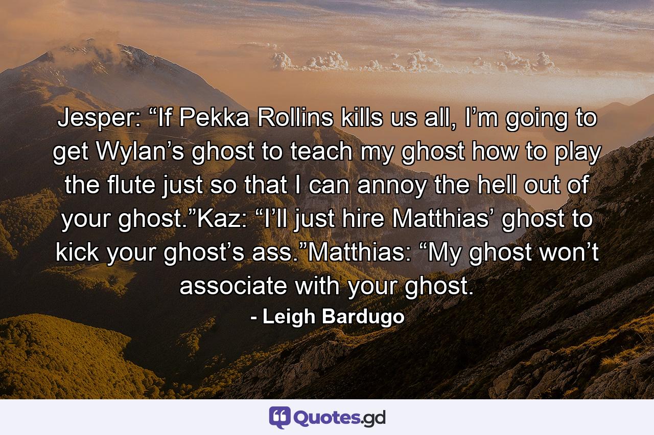 Jesper: “If Pekka Rollins kills us all, I’m going to get Wylan’s ghost to teach my ghost how to play the flute just so that I can annoy the hell out of your ghost.”Kaz: “I’ll just hire Matthias’ ghost to kick your ghost’s ass.”Matthias: “My ghost won’t associate with your ghost. - Quote by Leigh Bardugo