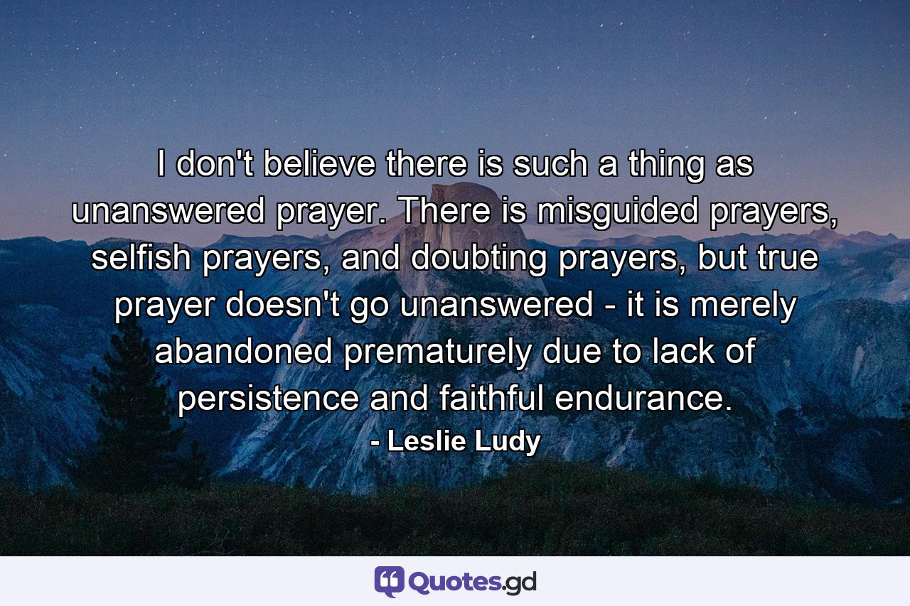 I don't believe there is such a thing as unanswered prayer. There is misguided prayers, selfish prayers, and doubting prayers, but true prayer doesn't go unanswered - it is merely abandoned prematurely due to lack of persistence and faithful endurance. - Quote by Leslie Ludy