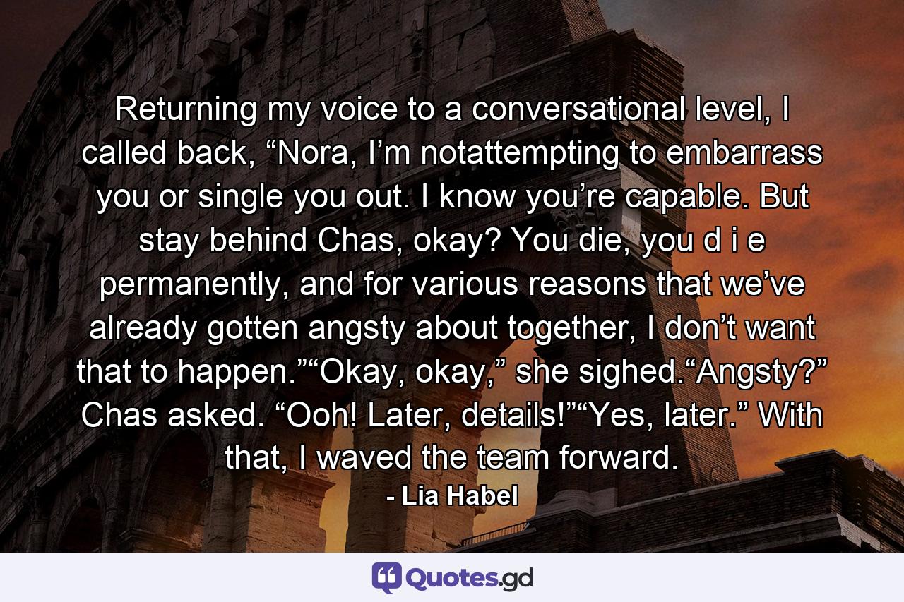 Returning my voice to a conversational level, I called back, “Nora, I’m notattempting to embarrass you or single you out. I know you’re capable. But stay behind Chas, okay? You die, you d i e permanently, and for various reasons that we’ve already gotten angsty about together, I don’t want that to happen.”“Okay, okay,” she sighed.“Angsty?” Chas asked. “Ooh! Later, details!”“Yes, later.” With that, I waved the team forward. - Quote by Lia Habel