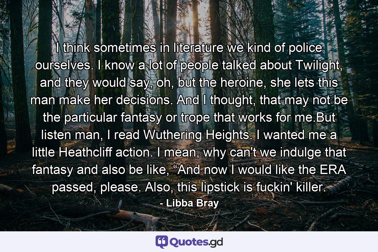 I think sometimes in literature we kind of police ourselves. I know a lot of people talked about Twilight, and they would say, oh, but the heroine, she lets this man make her decisions. And I thought, that may not be the particular fantasy or trope that works for me.But listen man, I read Wuthering Heights. I wanted me a little Heathcliff action. I mean, why can't we indulge that fantasy and also be like, “And now I would like the ERA passed, please. Also, this lipstick is fuckin' killer. - Quote by Libba Bray