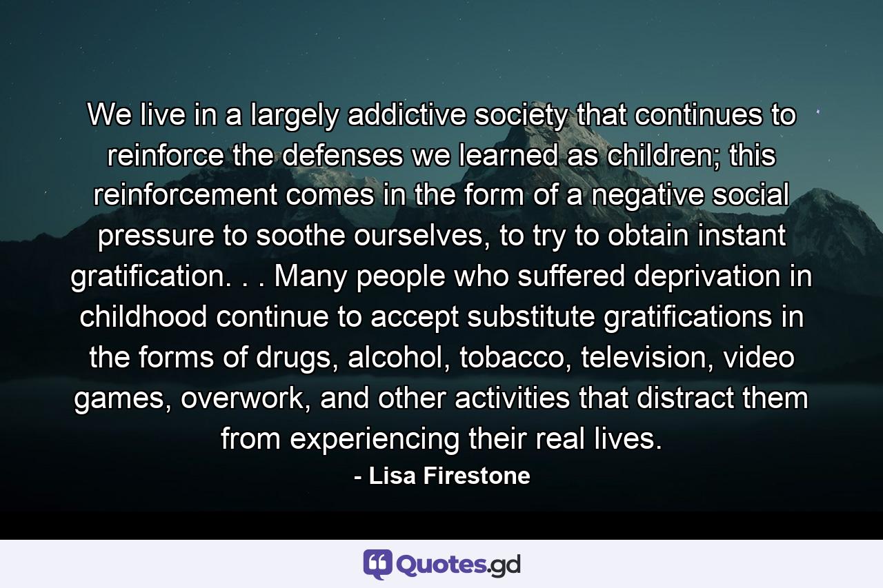 We live in a largely addictive society that continues to reinforce the defenses we learned as children; this reinforcement comes in the form of a negative social pressure to soothe ourselves, to try to obtain instant gratification. . . Many people who suffered deprivation in childhood continue to accept substitute gratifications in the forms of drugs, alcohol, tobacco, television, video games, overwork, and other activities that distract them from experiencing their real lives. - Quote by Lisa Firestone