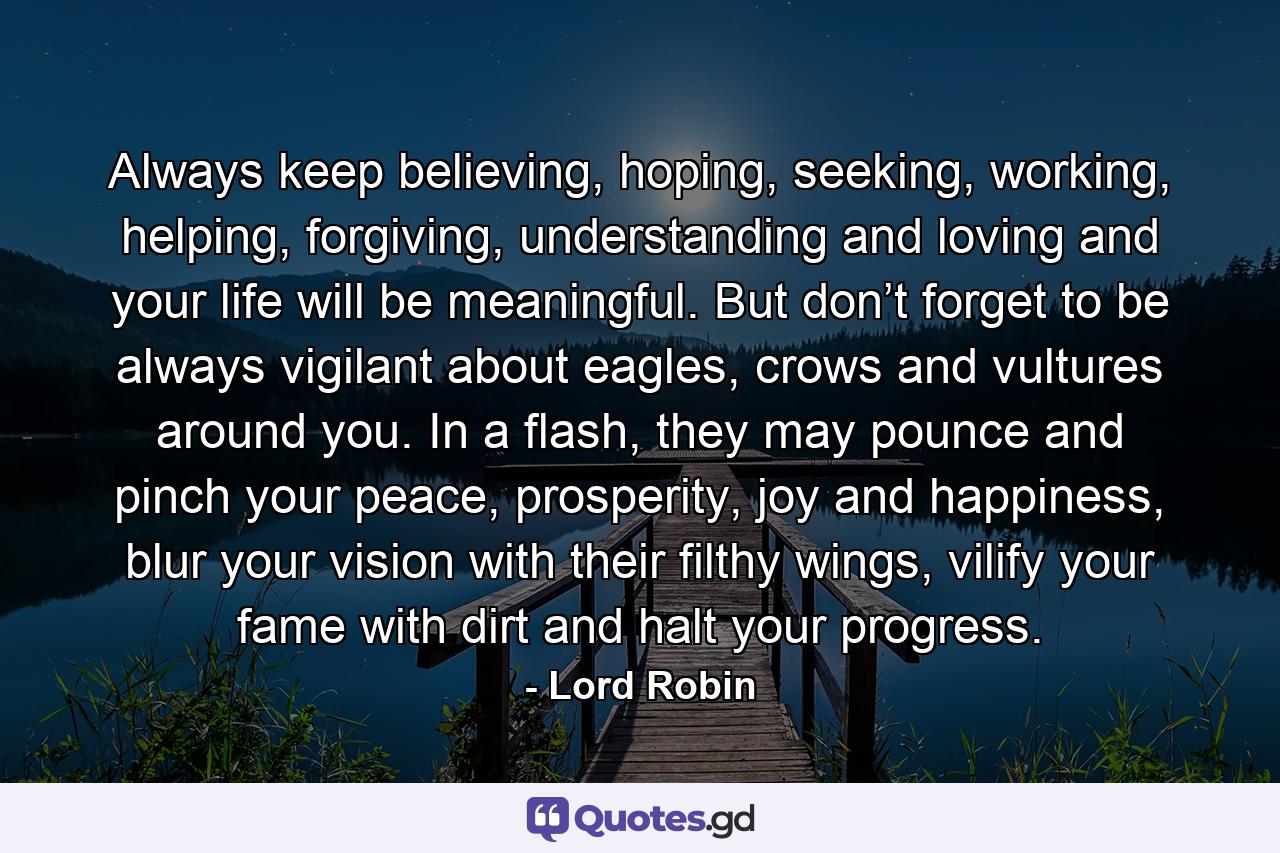 Always keep believing, hoping, seeking, working, helping, forgiving, understanding and loving and your life will be meaningful. But don’t forget to be always vigilant about eagles, crows and vultures around you. In a flash, they may pounce and pinch your peace, prosperity, joy and happiness, blur your vision with their filthy wings, vilify your fame with dirt and halt your progress. - Quote by Lord Robin