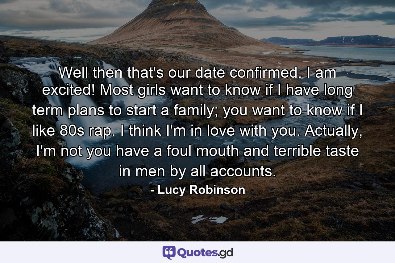 Well then that's our date confirmed. I am excited! Most girls want to know if I have long term plans to start a family; you want to know if I like 80s rap. I think I'm in love with you. Actually, I'm not you have a foul mouth and terrible taste in men by all accounts. - Quote by Lucy Robinson