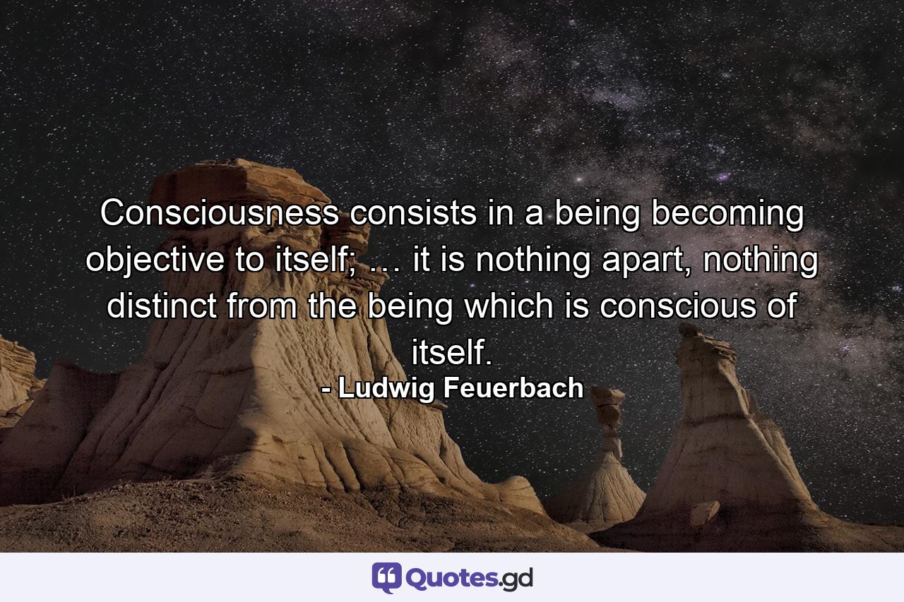 Consciousness consists in a being becoming objective to itself; … it is nothing apart, nothing distinct from the being which is conscious of itself. - Quote by Ludwig Feuerbach