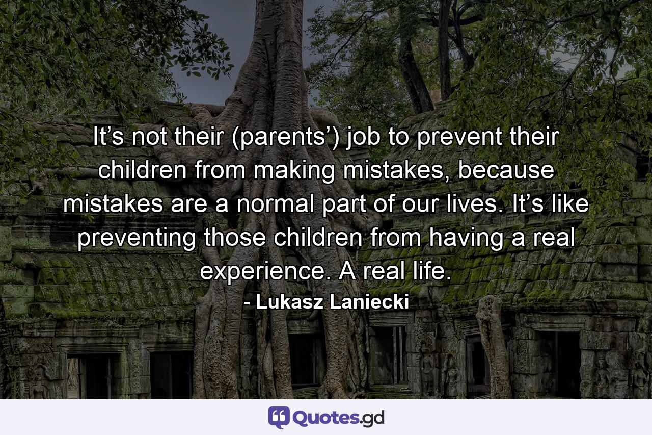 It’s not their (parents’) job to prevent their children from making mistakes, because mistakes are a normal part of our lives. It’s like preventing those children from having a real experience. A real life. - Quote by Lukasz Laniecki