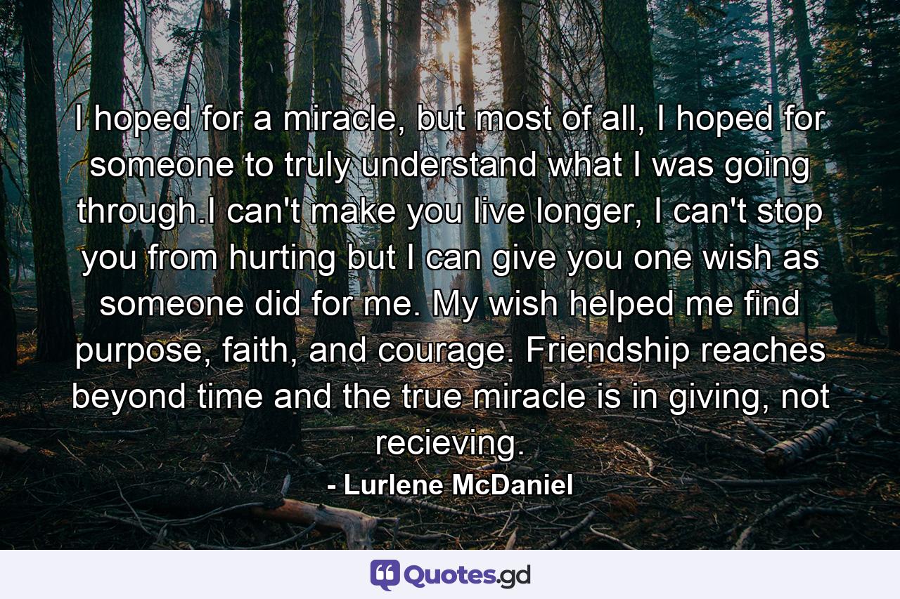 I hoped for a miracle, but most of all, I hoped for someone to truly understand what I was going through.I can't make you live longer, I can't stop you from hurting but I can give you one wish as someone did for me. My wish helped me find purpose, faith, and courage. Friendship reaches beyond time and the true miracle is in giving, not recieving. - Quote by Lurlene McDaniel