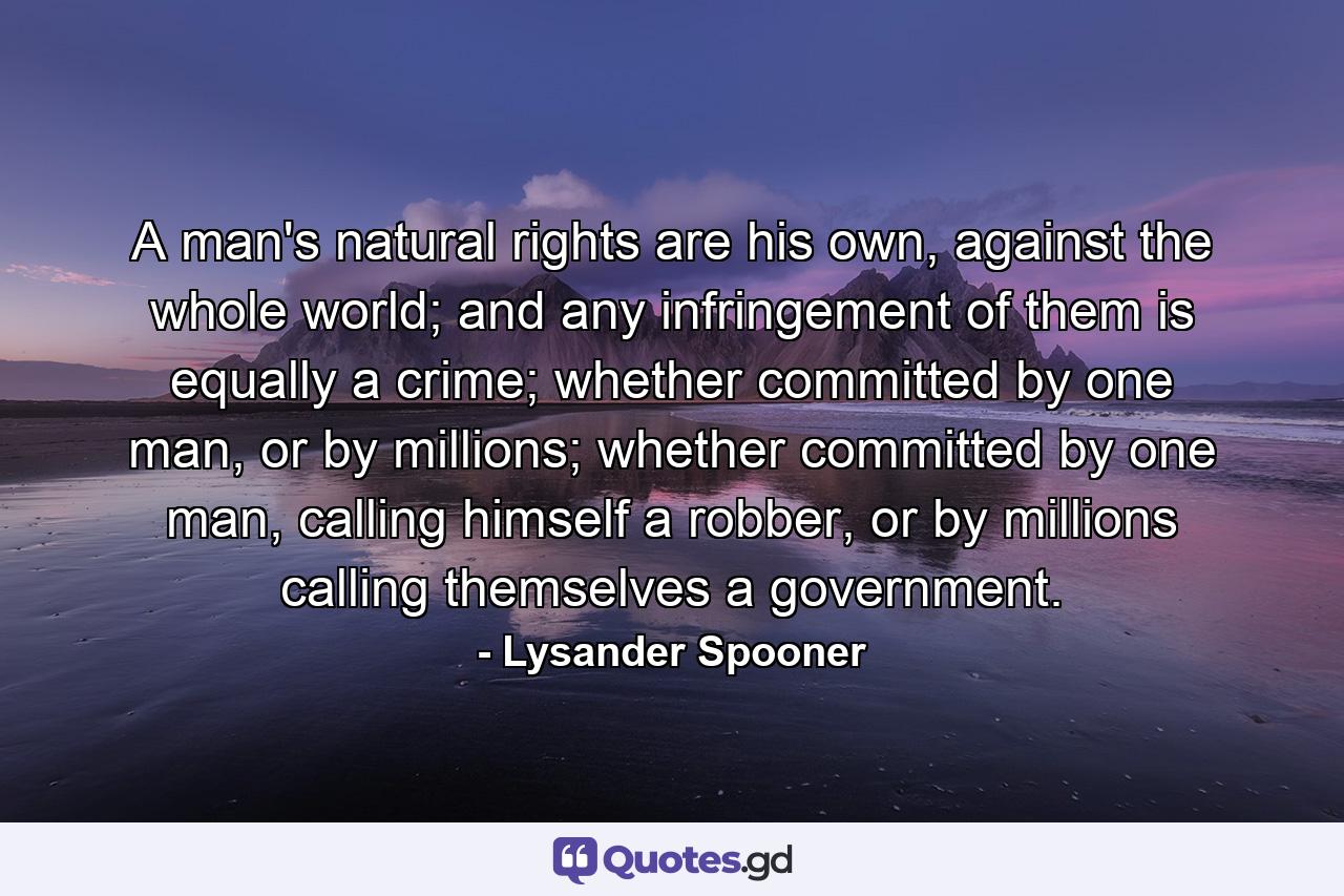 A man's natural rights are his own, against the whole world; and any infringement of them is equally a crime; whether committed by one man, or by millions; whether committed by one man, calling himself a robber, or by millions calling themselves a government. - Quote by Lysander Spooner