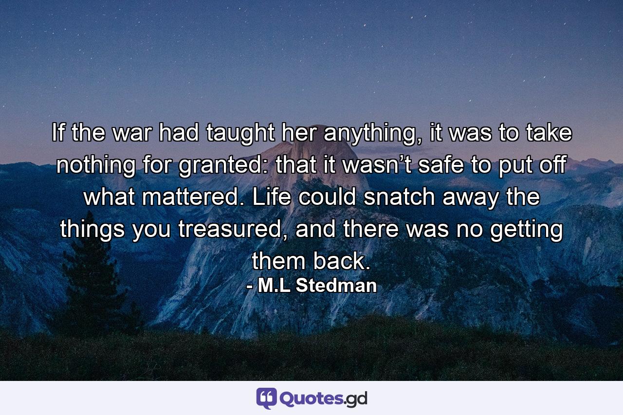 If the war had taught her anything, it was to take nothing for granted: that it wasn’t safe to put off what mattered. Life could snatch away the things you treasured, and there was no getting them back. - Quote by M.L Stedman