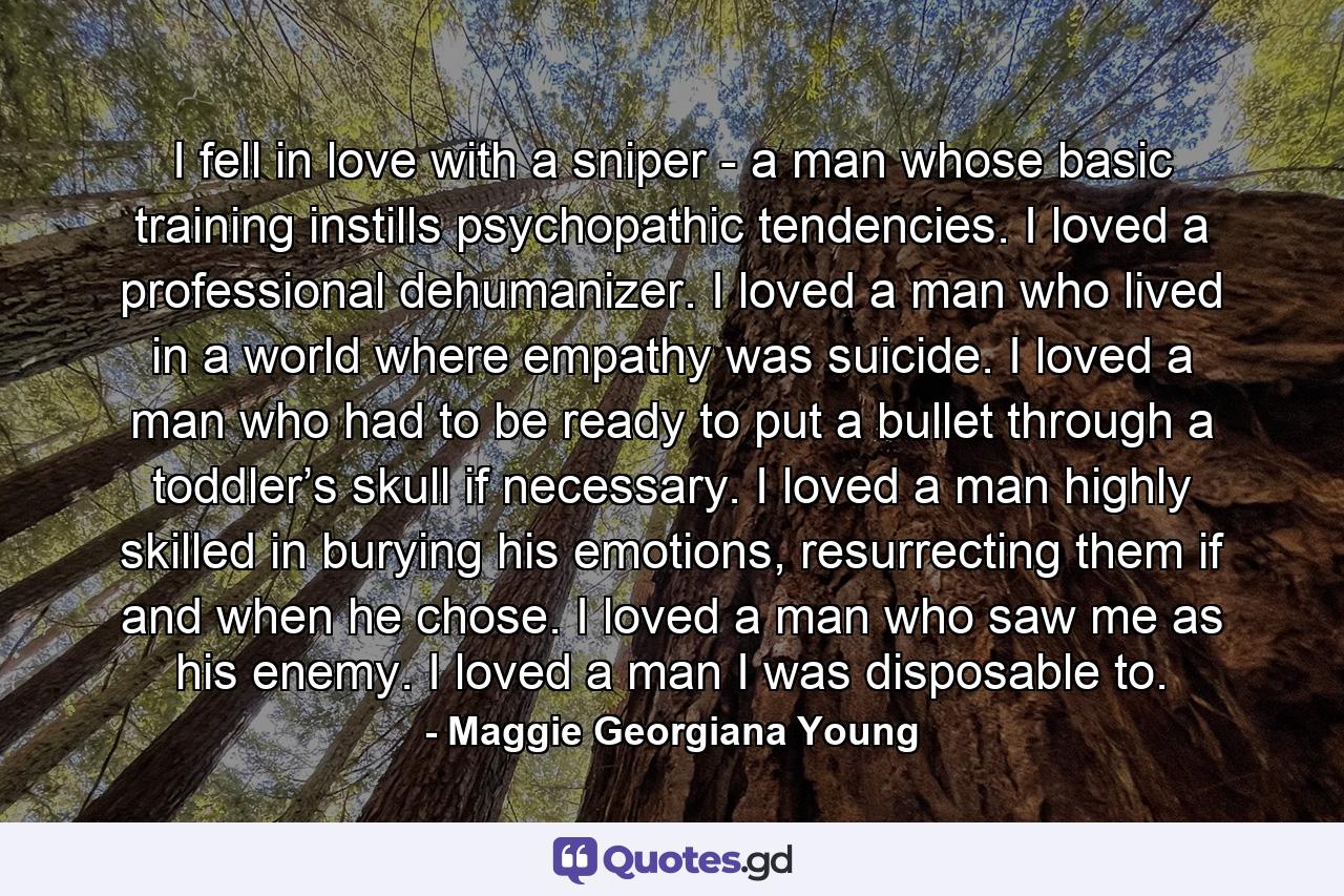 I fell in love with a sniper - a man whose basic training instills psychopathic tendencies. I loved a professional dehumanizer. I loved a man who lived in a world where empathy was suicide. I loved a man who had to be ready to put a bullet through a toddler’s skull if necessary. I loved a man highly skilled in burying his emotions, resurrecting them if and when he chose. I loved a man who saw me as his enemy. I loved a man I was disposable to. - Quote by Maggie Georgiana Young