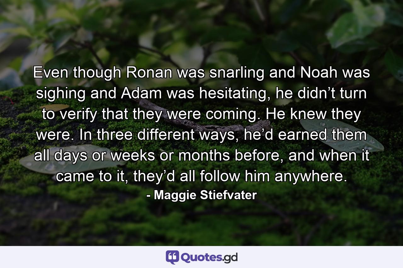 Even though Ronan was snarling and Noah was sighing and Adam was hesitating, he didn’t turn to verify that they were coming. He knew they were. In three different ways, he’d earned them all days or weeks or months before, and when it came to it, they’d all follow him anywhere. - Quote by Maggie Stiefvater