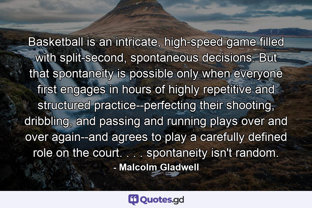 Basketball is an intricate, high-speed game filled with split-second, spontaneous decisions. But that spontaneity is possible only when everyone first engages in hours of highly repetitive and structured practice--perfecting their shooting, dribbling, and passing and running plays over and over again--and agrees to play a carefully defined role on the court. . . . spontaneity isn't random. - Quote by Malcolm Gladwell