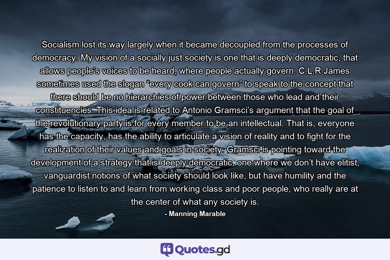 Socialism lost its way largely when it became decoupled from the processes of democracy. My vision of a socially just society is one that is deeply democratic, that allows people’s voices to be heard, where people actually govern. C.L.R James sometimes used the slogan “every cook can govern” to speak to the concept that there should be no hierarchies of power between those who lead and their constituencies. This idea is related to Antonio Gramsci’s argument that the goal of the revolutionary party is for every member to be an intellectual. That is, everyone has the capacity, has the ability to articulate a vision of reality and to fight for the realization of their values and goals in society. Gramsci is pointing toward the development of a strategy that is deeply democratic, one where we don’t have elitist, vanguardist notions of what society should look like, but have humility and the patience to listen to and learn from working class and poor people, who really are at the center of what any society is. - Quote by Manning Marable