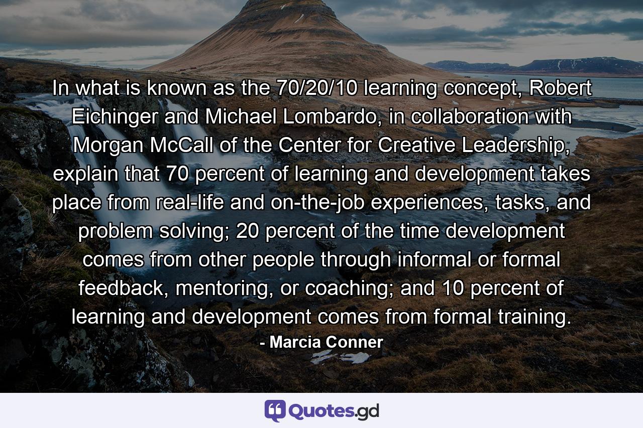 In what is known as the 70/20/10 learning concept, Robert Eichinger and Michael Lombardo, in collaboration with Morgan McCall of the Center for Creative Leadership, explain that 70 percent of learning and development takes place from real-life and on-the-job experiences, tasks, and problem solving; 20 percent of the time development comes from other people through informal or formal feedback, mentoring, or coaching; and 10 percent of learning and development comes from formal training. - Quote by Marcia Conner