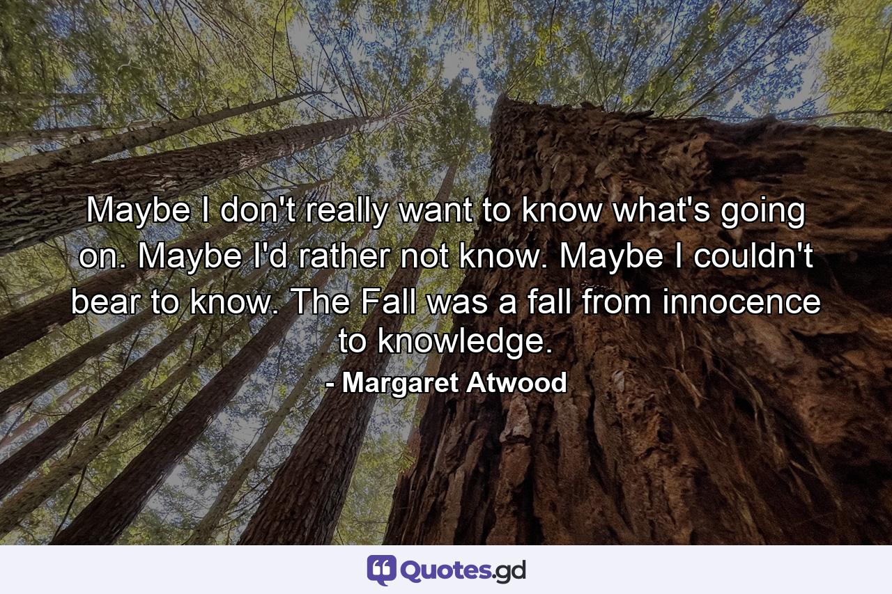 Maybe I don't really want to know what's going on. Maybe I'd rather not know. Maybe I couldn't bear to know. The Fall was a fall from innocence to knowledge. - Quote by Margaret Atwood