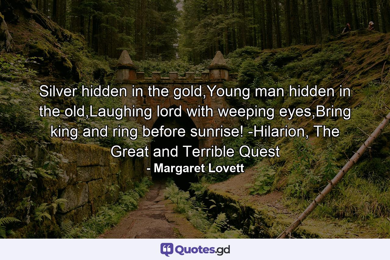 Silver hidden in the gold,Young man hidden in the old,Laughing lord with weeping eyes,Bring king and ring before sunrise! -Hilarion, The Great and Terrible Quest - Quote by Margaret Lovett