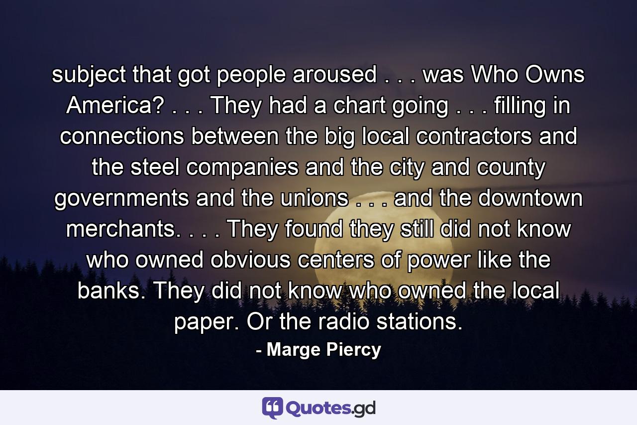 subject that got people aroused . . . was Who Owns America? . . . They had a chart going . . . filling in connections between the big local contractors and the steel companies and the city and county governments and the unions . . . and the downtown merchants. . . . They found they still did not know who owned obvious centers of power like the banks. They did not know who owned the local paper. Or the radio stations. - Quote by Marge Piercy