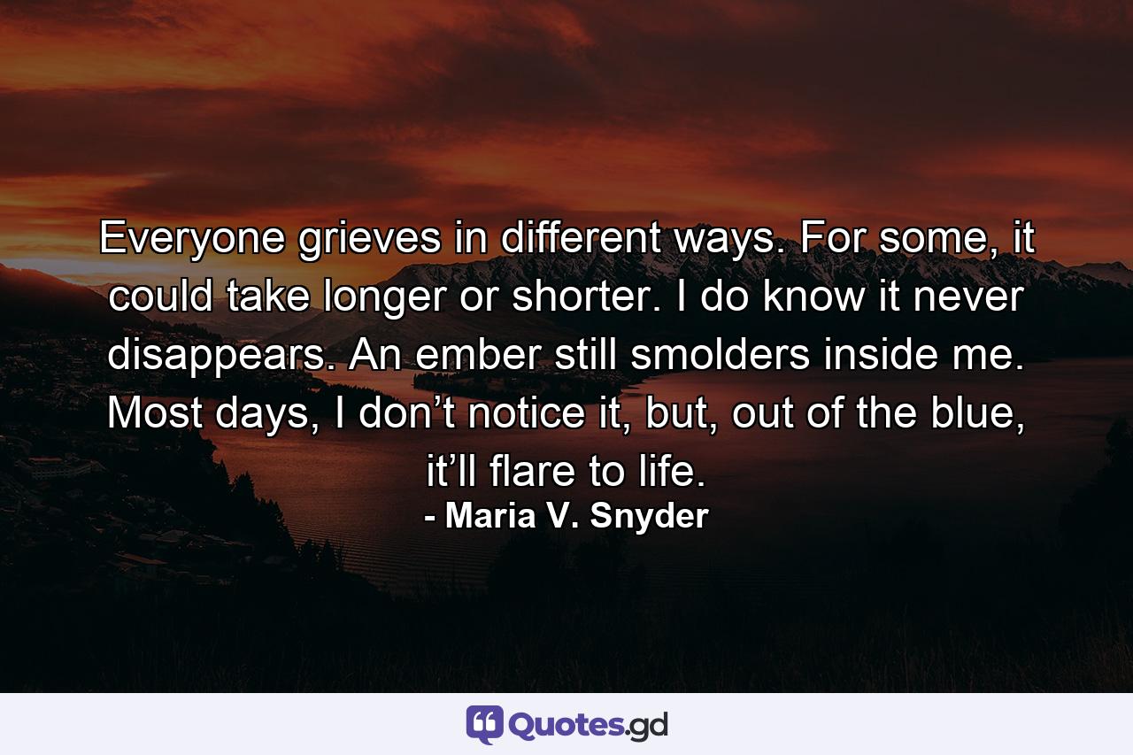 Everyone grieves in different ways. For some, it could take longer or shorter. I do know it never disappears. An ember still smolders inside me. Most days, I don’t notice it, but, out of the blue, it’ll flare to life. - Quote by Maria V. Snyder