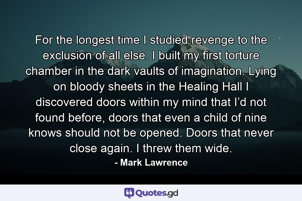 For the longest time I studied revenge to the exclusion of all else. I built my first torture chamber in the dark vaults of imagination. Lying on bloody sheets in the Healing Hall I discovered doors within my mind that I’d not found before, doors that even a child of nine knows should not be opened. Doors that never close again. I threw them wide. - Quote by Mark Lawrence