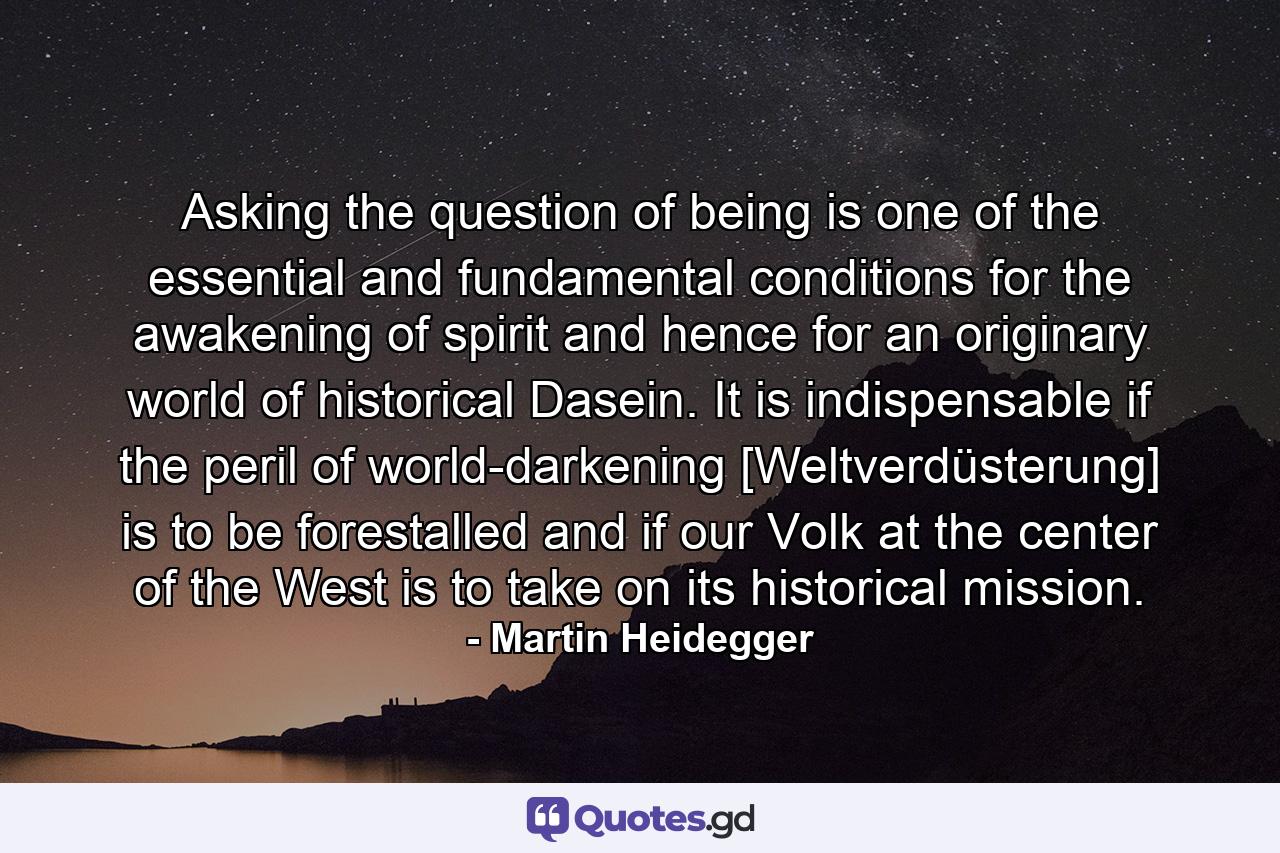 Asking the question of being is one of the essential and fundamental conditions for the awakening of spirit and hence for an originary world of historical Dasein. It is indispensable if the peril of world-darkening [Weltverdüsterung] is to be forestalled and if our Volk at the center of the West is to take on its historical mission. - Quote by Martin Heidegger